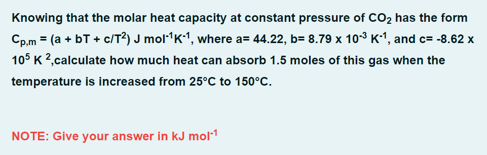 Knowing that the molar heat capacity at constant pressure of CO₂ has the form
Cp,m = (a + b + c/T²) J mol-¹K-¹, where a= 44.22, b= 8.79 x 10-³ K-¹, and c= -8.62 x
105 K 2,calculate how much heat can absorb 1.5 moles of this gas when the
temperature is increased from 25°C to 150°C.
NOTE: Give your answer in kJ mol-1