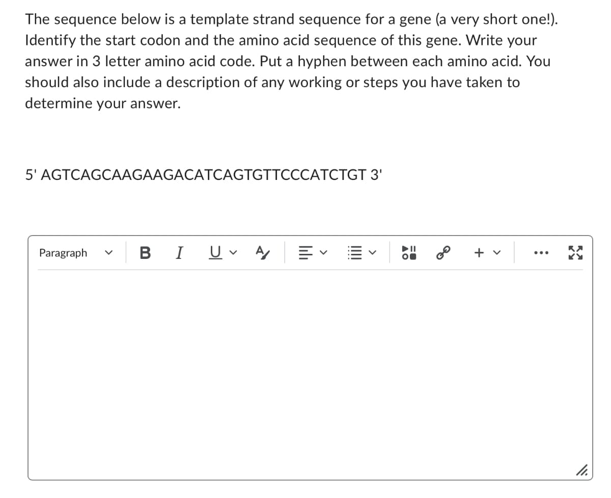 The sequence below is a template strand sequence for a gene (a very short one!).
Identify the start codon and the amino acid sequence of this gene. Write your
answer in 3 letter amino acid code. Put a hyphen between each amino acid. You
should also include a description of any working or steps you have taken to
determine your answer.
5' AGTCAGCAAGAAGACATCAGTGTTCCCATCTGT 3'
Paragraph V
BI Uv Αγ
lılı
=
+
>
:
29
11.