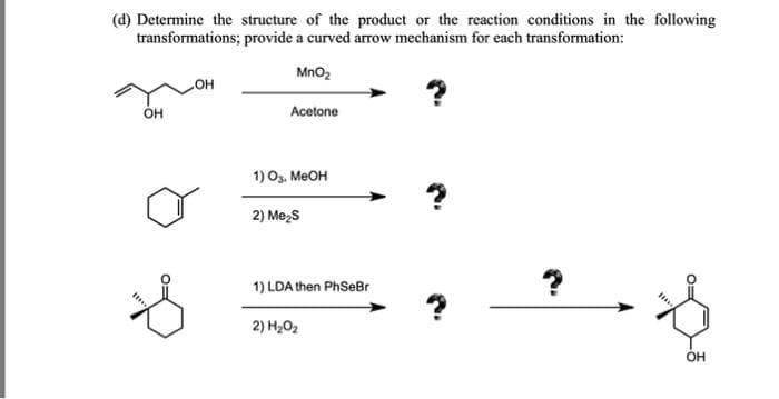 (d) Determine the structure of the product or the reaction conditions in the following
transformations; provide a curved arrow mechanism for each transformation:
MnO₂
Acetone
OH
OH
1) O3, MeOH
2) Me₂S
1) LDA then PhSeBr
2) H₂O₂
?
Q:
OH