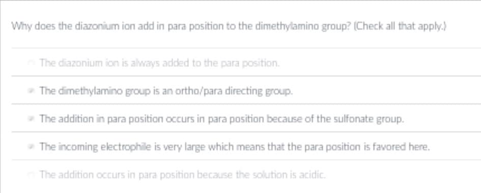 Why does the diazonium ion add in para position to the dimethylamino group? (Check all that apply.)
The diazonium ion is always added to the para position.
- The dimethylamino group is an ortho/para directing group.
- The addition in para position occurs in para position because of the sulfonate group.
- The incoming electrophile is very large which means that the para position is favored here.
The addition occurs in para position because the solution is acidic.
