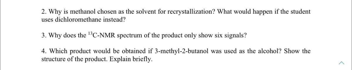2. Why is methanol chosen as the solvent for recrystallization? What would happen if the student
uses dichloromethane instead?
3. Why does the 1'C-NMR spectrum of the product only show six signals?
4. Which product would be obtained if 3-methyl-2-butanol was used as the alcohol? Show the
structure of the product. Explain briefly.
