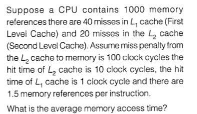 Suppose a CPU contains 1000 memory
references there are 40 misses in L, cache (First
Level Cache) and 20 misses in the L, cache
(Second Level Cache). Assume miss penalty from
the L2 cache to memory is 100 clock cycles the
hit time of L, cache is 10 clock cycles, the hit
time of L, cache is 1 clock cycle and there are
1.5 memory references per instruction.
What is the average memory access time?
