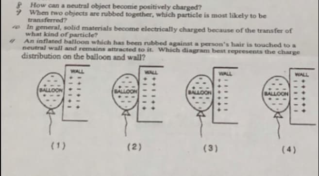 8 How can a neutral object becomie positively charged?
9 When two objects are rubbed together, which particle is most likely to be
transferred?
10 In general, solid materials become electrically charged because of the transfer of
what kind of particle?
An inflated balloon which has been rubbed against a person's hair is touched to a
neutral wall and remains attracted to it. Which diagram best represents the charge
distribution on the balloon and wall?
WALL
WALL
WALL
WALL
BALLOON
BALLOON
BALLOON
BALLOON
(1)
(2)
(3)
(4)
