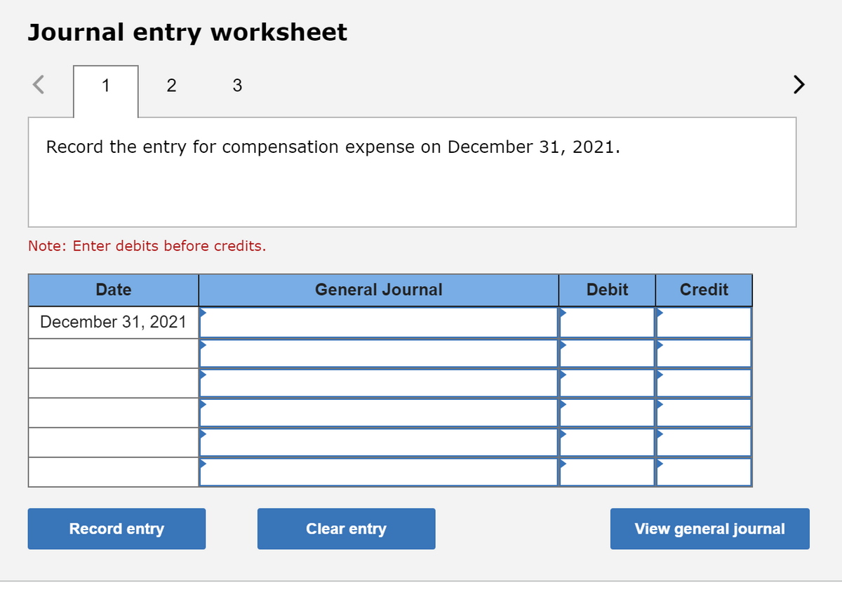 Journal entry worksheet
1
2
3
Record the entry for compensation expense on December 31, 2021.
Note: Enter debits before credits.
Date
General Journal
Debit
Credit
December 31, 2021
Record entry
Clear entry
View general journal
