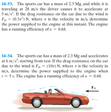14-53. The sports car has a mass of 2.3 Mg, and while it is
traveling at 28 m/s the driver causes it to accelerate at
5 m/s?. If the drag resistance on the car due to the wind is
FD = (0.3v²) N, where v is the velocity in m/s, determine
the power supplicd to the engine at this instant. The engine
has a running efficiency of e = 0.68.
14-54. The sports car has a mass of 2.3 Mg and accelerates
at 6 m/s?, starting from rest. If the drag resistance on the car
due to the wind is Fp = (10v) N, where v is the velocity in
m/s, determine the power supplied to the engine when
1 = 5 s. The engine has a running efficiency of ɛ = 0.68.

