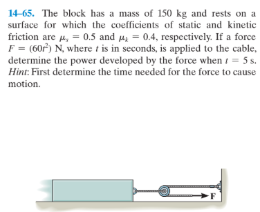 14-65. The block has a mass of 150 kg and rests on a
surface for which the coefficients of static and kinetic
friction are u, = 0.5 and µg = 0.4, respectively. If a force
F = (60) N, where t is in seconds, is applied to the cable,
determine the power developed by the force when i = 5 s.
Hint: First determine the time needed for the force to cause
motion.
