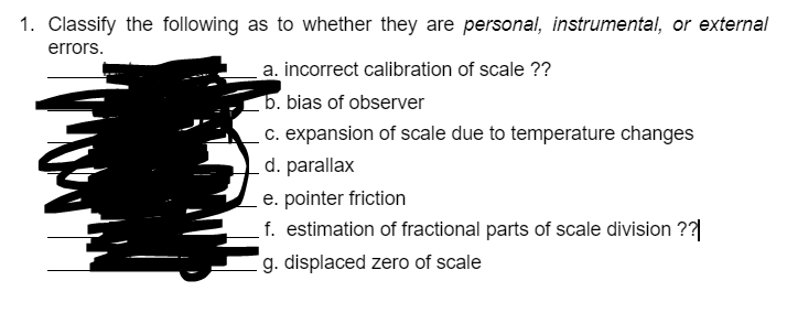 1. Classify the following as to whether they are personal, instrumental, or external
errors.
a. incorrect calibration of scale ??
b. bias of observer
c. expansion of scale due to temperature changes
d. parallax
e. pointer friction
f. estimation of fractional parts of scale division ??|
g. displaced zero of scale
