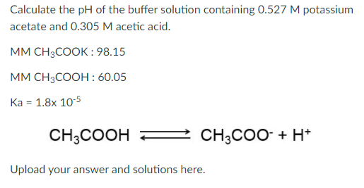 Calculate the pH of the buffer solution containing 0.527 M potassium
acetate and 0.305 M acetic acid.
MМ CH;COOK :98.15
мМ СH,COОH : 60.05
Ka = 1.8x 10-5
CH;COOH
CH;COO- + H*
Upload your answer and solutions here.
