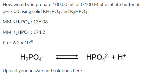 How would you prepare 100.00 mL of 0.100 M phosphate buffer at
pH 7.00 using solid KH2PO4 and K2HPO4?
MМ КН:РОд: 136.08
MМ К-НРОД: 174.2
Ka = 6.2 x 10-8
H2PO4
HPO,2- + H*
Upload your answer and solutions here.
