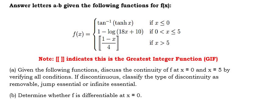 Answer letters a-b given the following functions for f(x):
tan-1 (tanh x)
if x < 0
f(x) =
1- log (18x + 10) if 0 < x < 5
if x > 5
4
Note: [[ ]] indicates this is the Greatest Integer Function (GIF)
(a) Given the following functions, discuss the continuity of f at x = 0 and x = 5 by
verifying all conditions. If discontinuous, classify the type of discontinuity as
removable, jump essential or infinite essential.
(b) Determine whether f is differentiable at x = 0.
