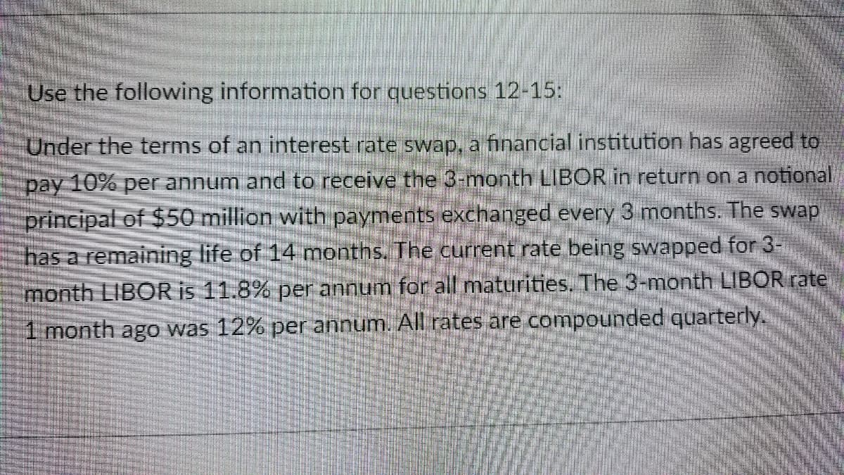 Use the following information for questions 12-15:
Under the terms of an interest rate swap, a financial institution has agreed to
pay 10% per annum and to receive the 3-month LIBOR in return on a notional
principal of $50 million with payments exchanged every 3 months. The swap
has a remaining life of 14 months. The current rate being swapped for 3-
month LIBOR is 11.8% per annum for all maturities. The 3-month LIBOR rate
1 month ago was 12% per annum. All rates are compounded quarterly.
