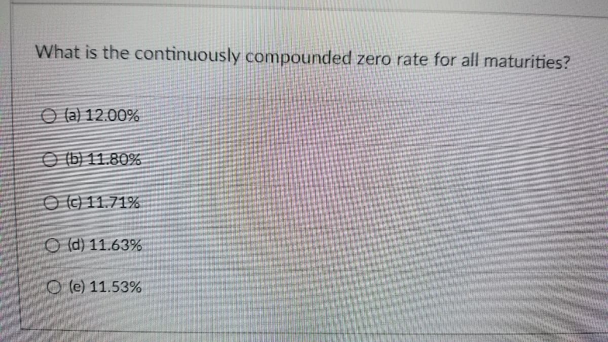 What is the continuously compounded zero rate for all maturities?
O (a) 12.00%
O b) 11.80%
O0 11.71%
O (d) 11.63%
O @ 11.53%
