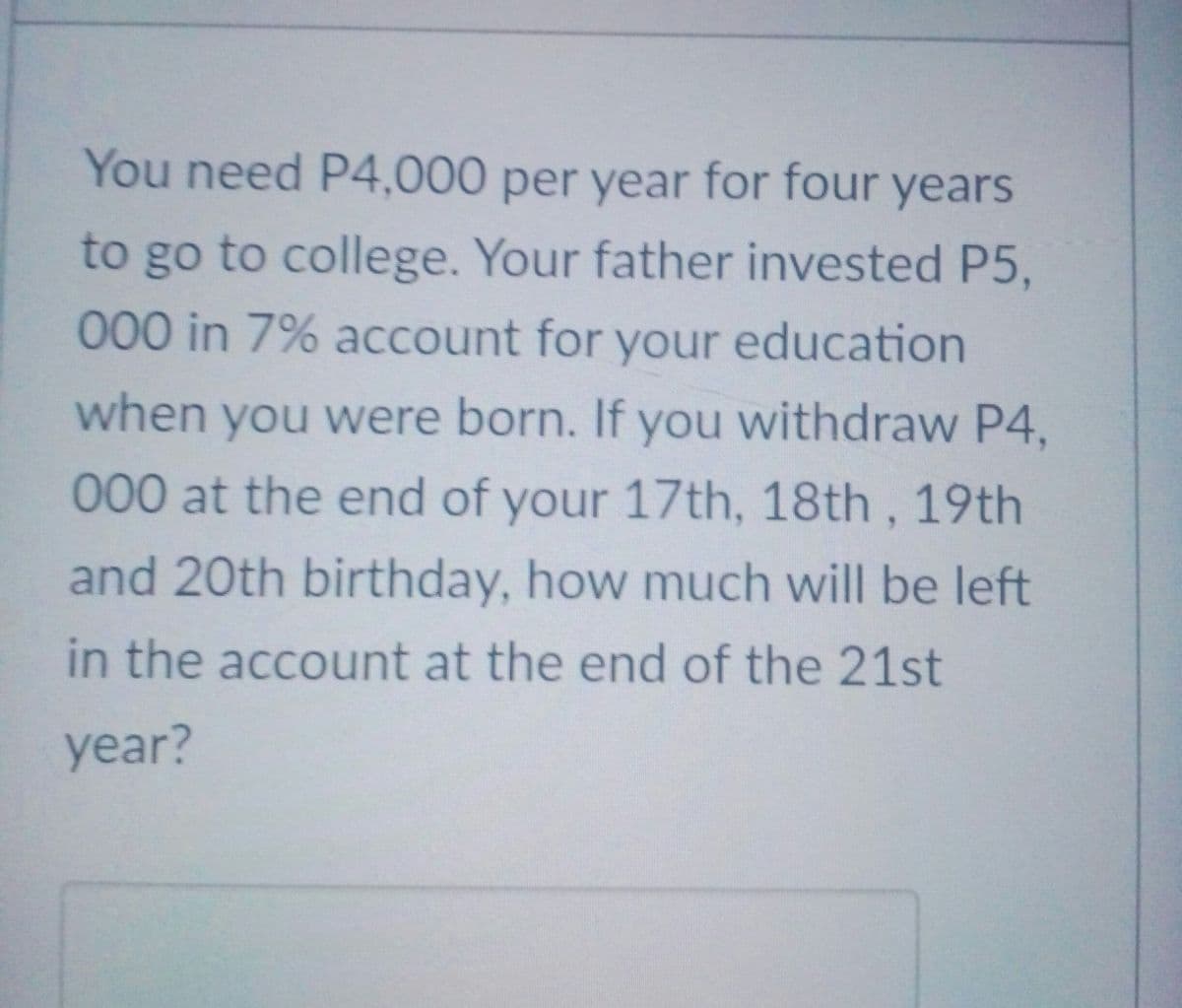 You need P4,000 per year for four years
to go to college. Your father invested P5,
000 in 7% account for your education
when you were born. If you withdraw P4,
00 0 at the end of your 17th, 18th, 19th
and 20th birthday, how much will be left
in the account at the end of the 21st
year?
