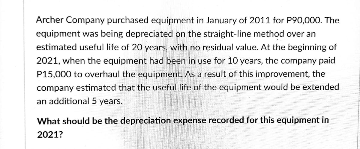 Archer Company purchased equipment in January of 2011 for P90,000. The
equipment was being depreciated on the straight-line method over an
estimated useful life of 20 years, with no residual value. At the beginning of
2021, when the equipment had been in use for 10 years, the company paid
P15,000 to overhaul the equipment. As a result of this improvement, the
company estimated that the useful life of the equipment would be extended
an additional 5 years.
What should be the depreciation expense recorded for this equipment in
2021?
