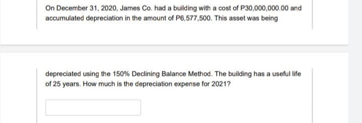 On December 31, 2020, James Co. had a building with a cost of P30,000,000.00 and
accumulated depreciation in the amount of P6,577,500. This asset was being
depreciated using the 150% Declining Balance Method. The building has a useful life
of 25 years. How much is the depreciation expense for 2021?

