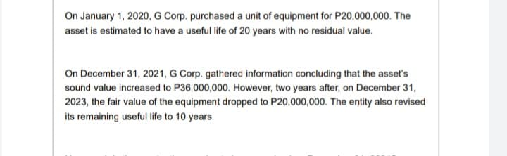 On January 1, 2020, G Corp. purchased a unit of equipment for P20,000,000. The
asset is estimated to have a useful life of 20 years with no residual value.
On December 31, 2021, G Corp. gathered information concluding that the asset's
sound value increased to P36,000,000. However, two years after, on December 31,
2023, the fair value of the equipment dropped to P20,000,000. The entity also revised
its remaining useful life to 10 years.
