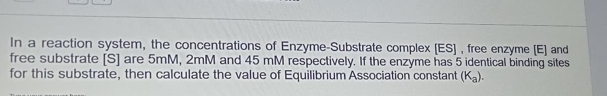 In a reaction system, the concentrations of Enzyme-Substrate complex [ES], free enzyme [E] and
free substrate [S] are 5mM, 2mM and 45 mM respectively. If the enzyme has 5 identical binding sites
for this substrate, then calculate the value of Equilibrium Association constant (Ka).
