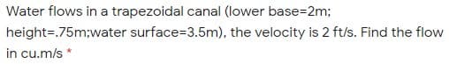 Water flows in a trapezoidal canal (lower base=2m;
height=.75m;water surface=3.5m), the velocity is 2 ft/s. Find the flow
in cu.m/s *
