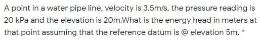 A point in a water pipe line, velocity is 3.5m/s, the pressure reading is
20 kPa and the elevation is 20m.What is the energy head in meters at
that point assuming that the reference datum is @ elevation 5m. *
