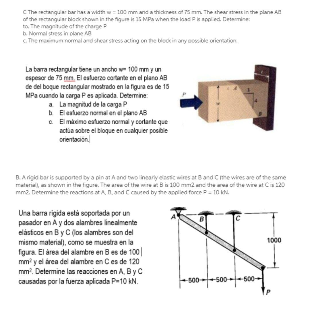 C The rectangular bar has a width w = 100 mm and a thickness of 75 mm. The shear stress in the plane AB
of the rectangular block shown in the figure is 15 MPa when the load P is applied. Determine:
to. The magnitude of the charge P
b. Normal stress in plane AB
c. The maximum normal and shear stress acting on the block in any possible orientation.
La barra rectangular tiene un ancho w= 100 mm y un
espesor de 75 mm. El esfuerzo cortante en el plano AB
de del boque rectangular mostrado en la figura es de 15
MPa cuando la carga P es aplicada. Determine:
a. La magnitud de la carga P
b. El esfuerzo normal en el plano AB
c. El máximo esfuerzo normal y cortante que
actúa sobre el bloque en cualquier posible
orientación.
B. A rigid bar is supported by a pin at A and two linearly elastic wires at B and C (the wires are of the same
material), as shown in the figure. The area of the wire at B is 100 mm2 and the area of the wire at C is 120
mm2. Determine the reactions at A, B, and C caused by the applied force P = 10 kN.
Una barra rigida está soportada por un
pasador en A y dos alambres linealmente
elásticos en B y C (los alambres son del
mismo material), como se muestra en la
figura. El área del alambre en B es de 100||
mm? y el área del alambre en C es de 120
mm?. Determine las reacciones en A, B y C
causadas por la fuerza aplicada P=10 kN.
1000
-500 500 500
