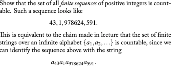 Show that the set of all finite sequences of positive integers is count-
able. Such a sequence looks like
43, 1,978624, 591.
This is equivalent to the claim made in lecture that the set of finite
strings over an infinite alphabet {a1,a2,...} is countable, since we
can identify the sequence above with the string
a43AjA978624a591•
