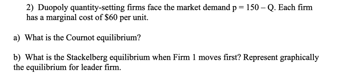 2) Duopoly quantity-setting firms face the market demand p = 150 - Q. Each firm
has a marginal cost of $60 per unit.
a) What is the Cournot equilibrium?
b) What is the Stackelberg equilibrium when Firm 1 moves first? Represent graphically
the equilibrium for leader firm.