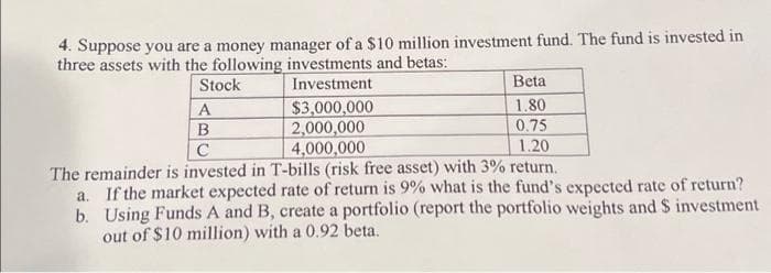 4. Suppose you are a money manager of a $10 million investment fund. The fund is invested in
three assets with the following investments and betas:
Investment
Beta
1.80
0.75
1.20
The remainder is invested in T-bills (risk free asset) with 3% return.
a. If the market expected rate of return is 9% what is the fund's expected rate of return?
b. Using Funds A and B, create a portfolio (report the portfolio weights and $ investment
out of $10 million) with a 0.92 beta.
Stock
A
B
C
$3,000,000
2,000,000
4,000,000