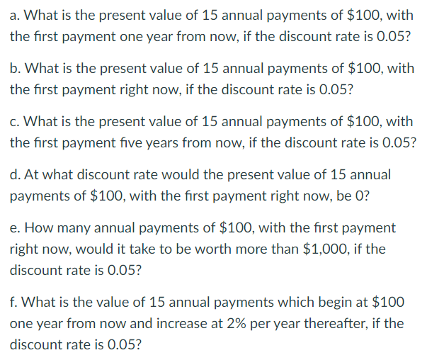 a. What is the present value of 15 annual payments of $100, with
the first payment one year from now, if the discount rate is 0.05?
b. What is the present value of 15 annual payments of $100, with
the first payment right now, if the discount rate is 0.05?
c. What is the present value of 15 annual payments of $100, with
the first payment five years from now, if the discount rate is 0.05?
d. At what discount rate would the present value of 15 annual
payments of $100, with the first payment right now, be 0?
e. How many annual payments of $100, with the first payment
right now, would it take to be worth more than $1,000, if the
discount rate is 0.05?
f. What is the value of 15 annual payments which begin at $100
one year from now and increase at 2% per year thereafter, if the
discount rate is 0.05?
