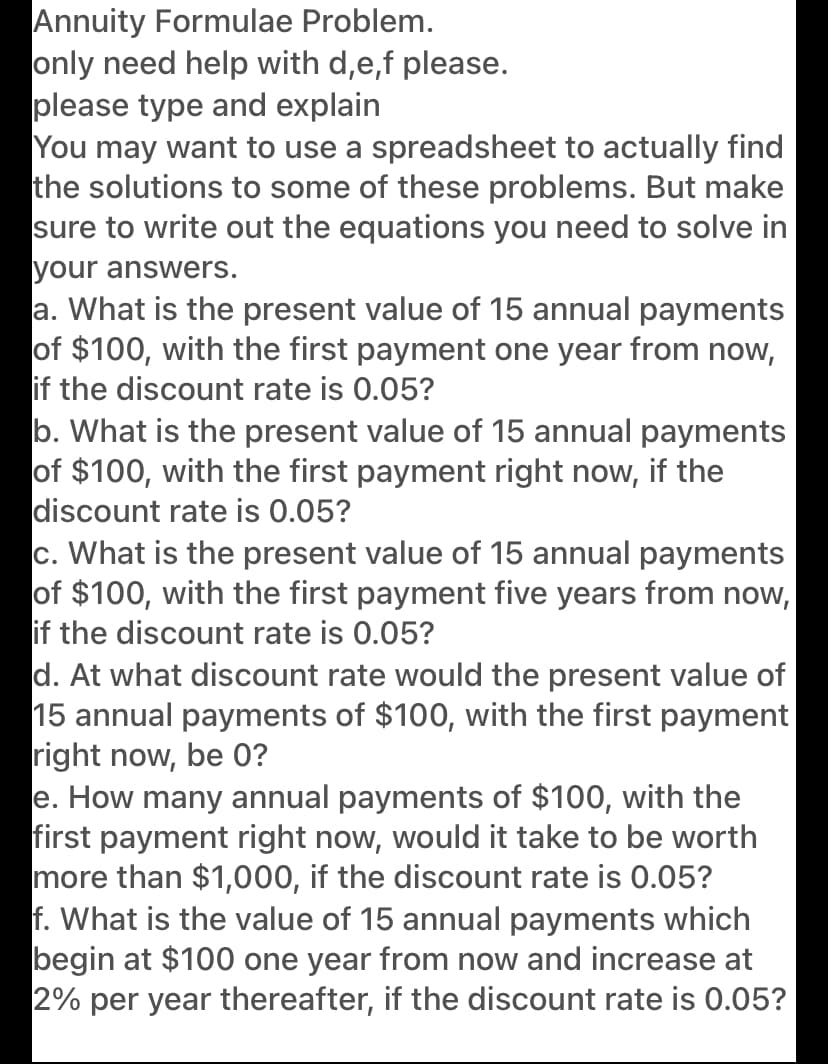 Annuity Formulae Problem.
only need help with d,e,f please.
please type and explain
You may want to use a spreadsheet to actually find
the solutions to some of these problems. But make
sure to write out the equations you need to solve in
your answers.
a. What is the present value of 15 annual payments
of $100, with the first payment one year from now,
if the discount rate is 0.05?
b. What is the present value of 15 annual payments
of $100, with the first payment right now, if the
discount rate is 0.05?
c. What is the present value of 15 annual payments
of $100, with the first payment five years from now,
if the discount rate is 0.05?
d. At what discount rate would the present value of
15 annual payments of $100, with the first payment
right now, be 0?
e. How many annual payments of $100, with the
first payment right now, would it take to be worth
more than $1,000, if the discount rate is 0.05?
f. What is the value of 15 annual payments which
begin at $100 one year from now and increase at
2% per year thereafter, if the discount rate is 0.05?
