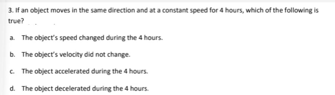 3. If an object moves in the same direction and at a constant speed for 4 hours, which of the following is
true?
a. The object's speed changed during the 4 hours.
b. The object's velocity did not change.
c. The object accelerated during the 4 hours.
d. The object decelerated during the 4 hours.
