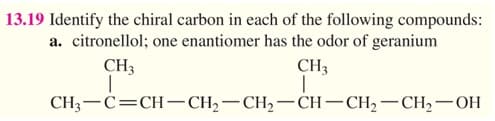 13.19 Identify the chiral carbon in each of the following compounds:
a. citronellol; one enantiomer has the odor of geranium
CH3
CH3
CH3-C=CH-CH2–CH,-CH– CH,-CH,-OH

