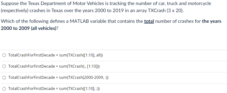 Suppose the Texas Department of Motor Vehicles is tracking the number of car, truck and motorcycle
(respectively) crashes in Texas over the years 2000 to 2019 in an array TXCrash (3 x 20).
Which of the following defines a MATLAB variable that contains the total number of crashes for the years
2000 to 2009 (all vehicles)?
O TotalCrashForFirstDecade = sum(TXCrash([1:10], all))
O TotalCrashFor FirstDecade = sum(TXCrash(:, [1:10]))
O TotalCrashForFirstDecade = sum(TXCrash (2000-2009, :))
TotalCrashForFirstDecade = sum(TXCrash([1:10], :))