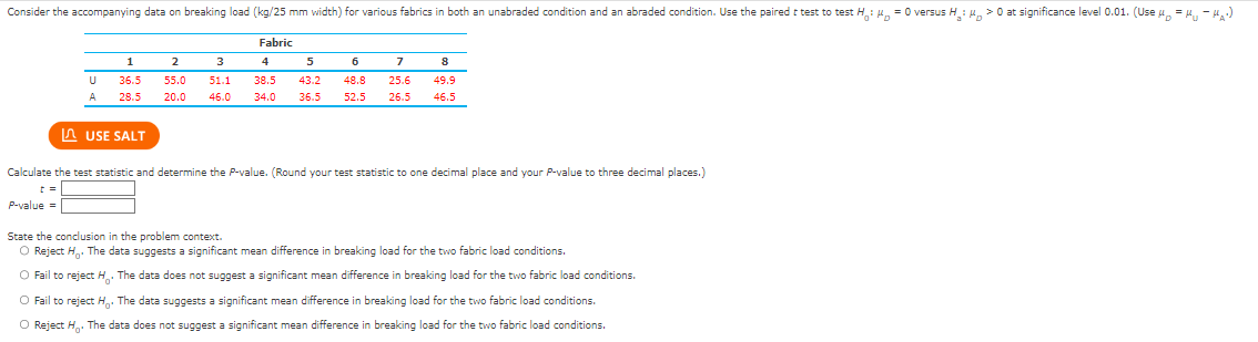 Consider the accompanying data on breaking load (kg/25 mm width) for various fabrics in both an unabraded condition and an abraded condition. Use the paired t test to test H: μ = 0 versus H₂: μ> 0 at significance level 0.01. (Use μ = μ₁-₁₂)
Fabric
5
6
8
2
3
4
7
55.0 51.1 38.5 43.2 48.8 25.6 49.9
20.0 46.0
34.0 36.5 52.5 26.5 46.5
=
U
A
P-value=
1
36.5
28.5
Calculate the test statistic and determine the P-value. (Round your test statistic to one decimal place and your P-value three decimal places.)
USE SALT
State the conclusion in the problem context.
O Reject H. The data suggests a significant mean difference in breaking load for the two fabric load conditions.
O Fail to reject H. The data does not suggest a significant mean difference in breaking load for the two fabric load conditions.
O Fail to reject H. The data suggests a significant mean difference in breaking load for the two fabric load conditions.
O Reject H. The data does not suggest a significant mean difference in breaking load for the two fabric load conditions.