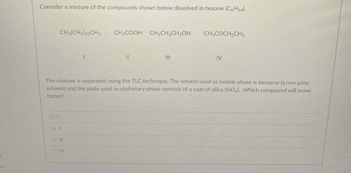 Consider a mixture of the compounds shown below dissolved in hexane (C,H14).
CH3(CH2)10CH3
CH;COOH CH,CH2CH2OH
CH3COCH,CH3
IV
The mixture is separated using the TLC technique. The solvent used as mobile phase is benzene (a non polar
solvent) and the plate used as stationary phase consists of a coat of silica (SiO»). Which compound will move
faster?
O II
O IV
