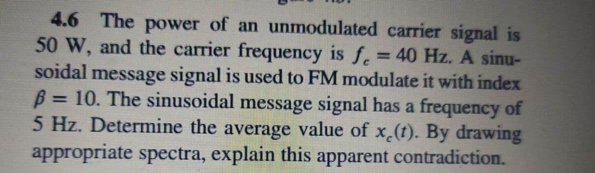 4.6 The power of an unmodulated carrier signal is
50 W, and the carrier frequency is f. = 40 Hz. A sinu-
soidal message signal is used to FM modulate it with index
B = 10. The sinusoidal message signal has a frequency of
5 Hz. Determine the average value of x.(t). By drawing
appropriate spectra, explain this apparent contradiction.
%3D

