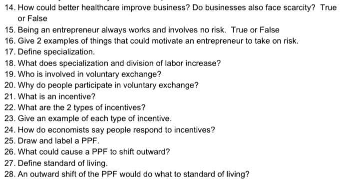 14. How could better healthcare improve business? Do businesses also face scarcity? True
or False
15. Being an entrepreneur always works and involves no risk. True or False
16. Give 2 examples of things that could motivate an entrepreneur to take on risk.
17. Define specialization.
18. What does specialization and division of labor increase?
19. Who is involved in voluntary exchange?
20. Why do people participate in voluntary exchange?
21. What is an incentive?
22. What are the 2 types of incentives?
23. Give an example of each type of incentive.
24. How do economists say people respond to incentives?
25. Draw and label a PPF.
26. What could cause a PPF to shift outward?
27. Define standard of living.
28. An outward shift of the PPF would do what to standard of living?
