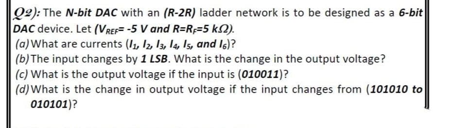 Q2): The N-bit DAC with an (R-2R) ladder network is to be designed as a 6-bit
DAC device. Let (VREF= -5 V and R=RF=5 k2).
(a) What are currents (I1, I2, l3, 14, I5, and I6)?
(b) The input changes by 1 LSB. What is the change in the output voltage?
(c) What is the output voltage if the input is (010011)?
(d)What is the change in output voltage if the input changes from (101010 to
010101)?
