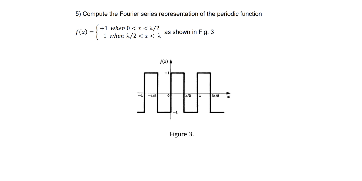 5) Compute the Fourier series representation of the periodic function
+1 when 0<x<2/2
-1 when λ/2 < x < a
f(x) =
as shown in Fig. 3
-X/2
f(x) ▲
+1
AMA
0
X/2
-1
Figure 3.
3X/2 x