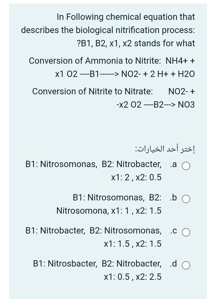 In Following chemical equation that
describes the biological nitrification process:
?B1, B2, x1, x2 stands for what
Conversion of Ammonia to Nitrite: NH4+ +
x1 02 ----B1---> NO2- + 2 H+ + H20
Conversion of Nitrite to Nitrate:
NO2- +
-x2 02 ----B2---> NO3
إختر أحد الخيارات
B1: Nitrosomonas, B2: Nitrobacter, .a O
x1: 2, x2: 0.5
B1: Nitrosomonas, B2: .b O
Nitrosomona, x1: 1, x2: 1.5
B1: Nitrobacter, B2: Nitrosomonas,
.c
х1: 1.5, х2: 1.5
B1: Nitrosbacter, B2: Nitrobacter, .d O
x1: 0.5, x2: 2.5
