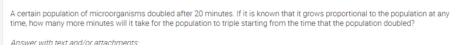 A certain population of microorganisms doubled after 20 minutes. If it is known that it grows proportional to the population at any
time, how many more minutes will it take for the population to triple starting from the time that the population doubled?
Answer with text and/or attachments:
