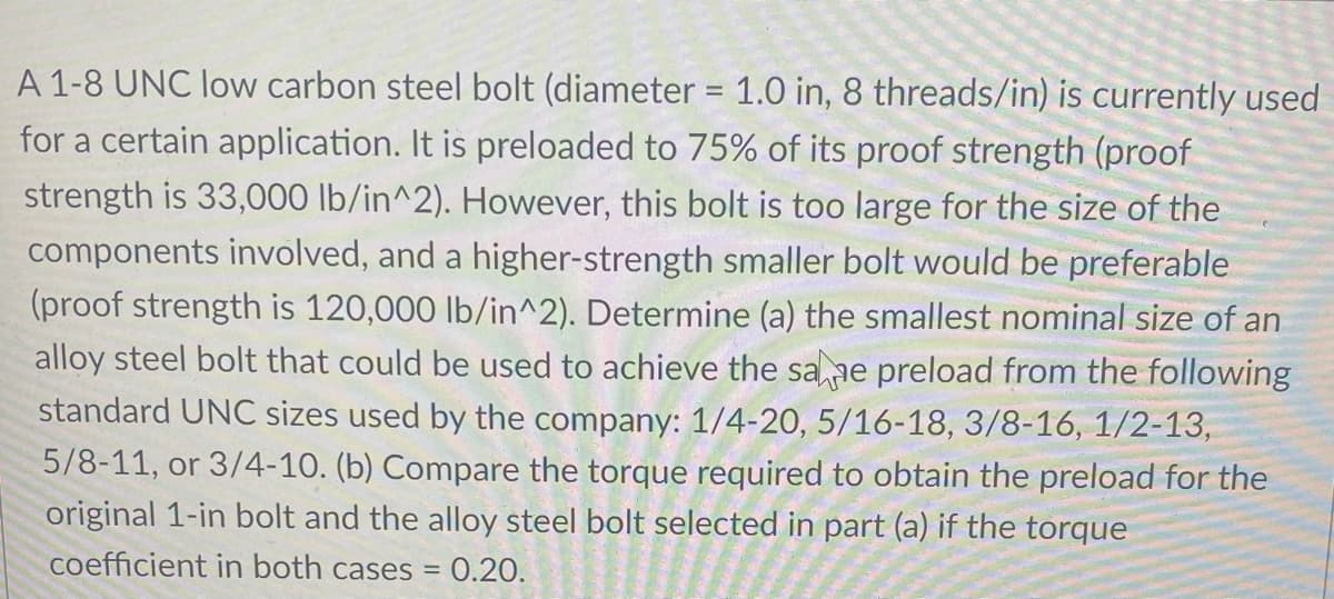 A 1-8 UNC low carbon steel bolt (diameter = 1.0 in, 8 threads/in) is currently used
%3D
for a certain application. It is preloaded to 75% of its proof strength (proof
strength is 33,O00 lb/in^2). However, this bolt is too large for the size of the
components involved, and a higher-strength smaller bolt would be preferable
(proof strength is 120,000 lb/in^2). Determine (a) the smallest nominal size of an
alloy steel bolt that could be used to achieve the sane preload from the following
standard UNC sizes used by the company: 1/4-20, 5/16-18, 3/8-16, 1/2-13,
5/8-11, or 3/4-10. (b) Compare the torque required to obtain the preload for the
original 1-in bolt and the alloy steel bolt selected in part (a) if the torque
coefficient in both cases = 0.20.
%3D
