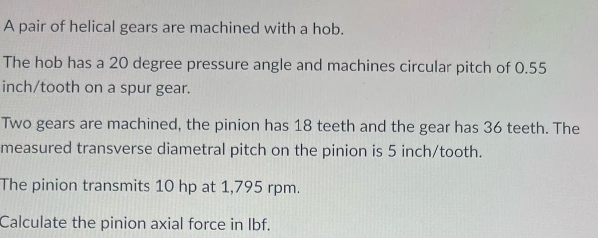 A pair of helical gears are machined with a hob.
The hob has a 20 degree pressure angle and machines circular pitch of 0.55
inch/tooth on a spur gear.
Two gears are machined, the pinion has 18 teeth and the gear has 36 teeth. The
measured transverse diametral pitch on the pinion is 5 inch/tooth.
The pinion transmits 10 hp at 1,795 rpm.
Calculate the pinion axial force in lbf.