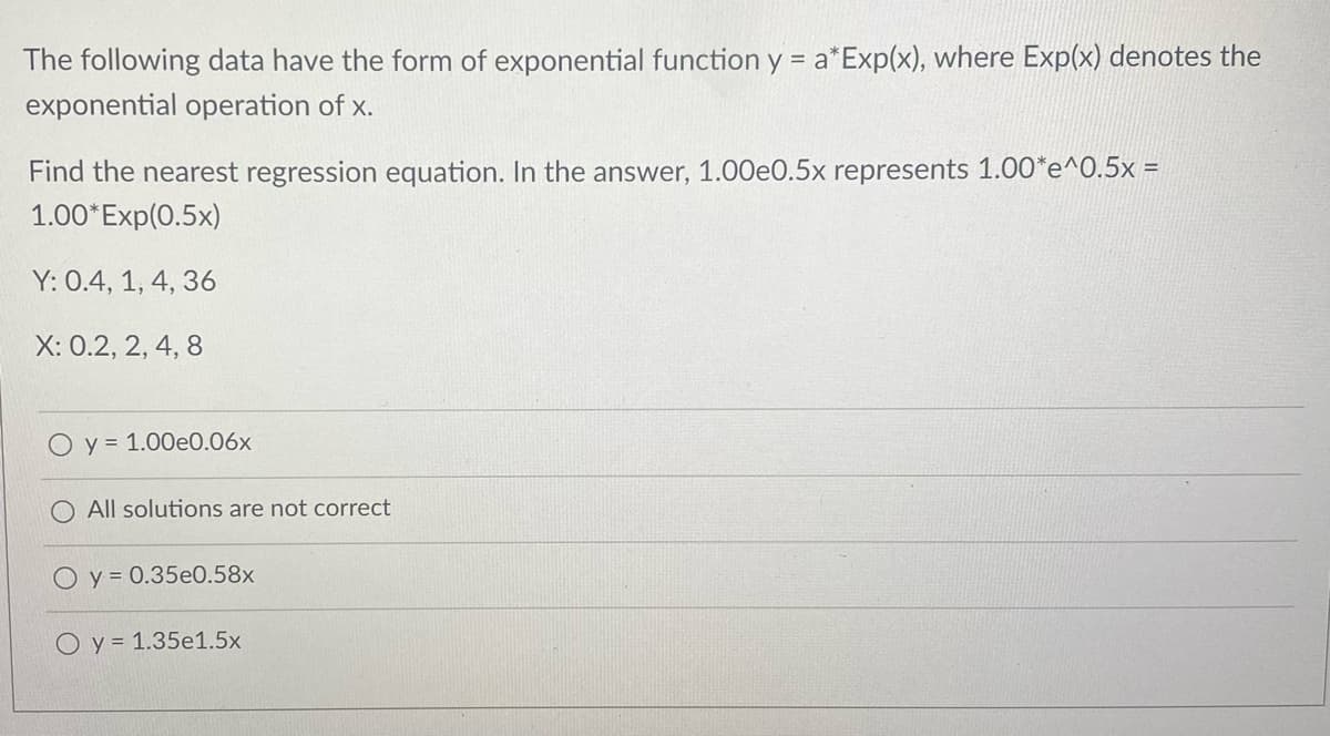 The following data have the form of exponential function y = a*Exp(x), where Exp(x) denotes the
exponential operation of x.
Find the nearest regression equation. In the answer, 1.00e0.5x represents 1.00*e^0.5x =
1.00*Exp(0.5x)
Y: 0.4, 1, 4, 36
X: 0.2, 2, 4, 8
y = 1.00e0.06x
All solutions are not correct
O y = 0.35e0.58x
O y = 1.35e1.5x
