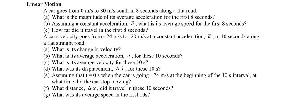 Linear Motion
A car goes from 0 m/s to 80 m/s south in 8 seconds along a flat road.
(a) What is the magnitude of its average acceleration for the first 8 seconds?
(b) Assuming a constant acceleration, a, what is its average speed for the first 8 seconds?
(c) How far did it travel in the first 8 seconds?
A car's velocity goes from +24 m/s to -20 m/s at a constant acceleration, à, in 10 seconds along
a flat straight road.
(a) What is its change in velocity?
(b) What is its average acceleration, à, for these 10 seconds?
(c) What is its average velocity for these 10 s?
(d) What was its displacement, A, for these 10 s?
(e) Assuming that t = 0 s when the car is going +24 m/s at the beginning of the 10 s interval, at
what time did the car stop moving?
(f) What distance, Ax, did it travel in these 10 seconds?
(g) What was its average speed in the first 10s?