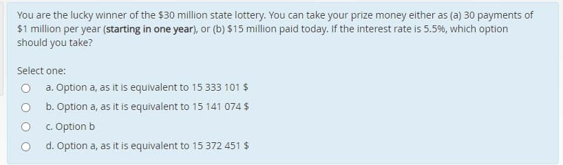 You are the lucky winner of the $30 million state lottery. You can take your prize money either as (a) 30 payments of
$1 million per year (starting in one year), or (b) $15 million paid today. If the interest rate is 5.5%, which option
should you take?
Select one:
a. Option a, as it is equivalent to 15 333 101 $
b. Option a, as it is equivalent to 15 141 074 $
c. Option b
d. Option a, as it is equivalent to 15 372 451 $