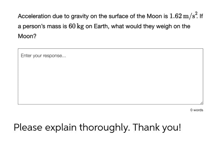 Acceleration due to gravity on the surface of the Moon is 1.62 m/s. If
a person's mass is 60 kg on Earth, what would they weigh on the
Moon?
Enter your response...
O words
Please explain thoroughly. Thank you!
