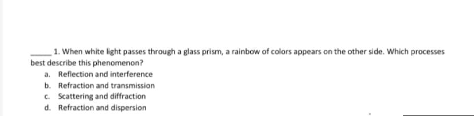 1. When white light passes through a glass prism, a rainbow of colors appears on the other side. Which processes
best describe this phenomenon?
a. Reflection and interference
b. Refraction and transmission
c. Scattering and diffraction
d. Refraction and dispersion
