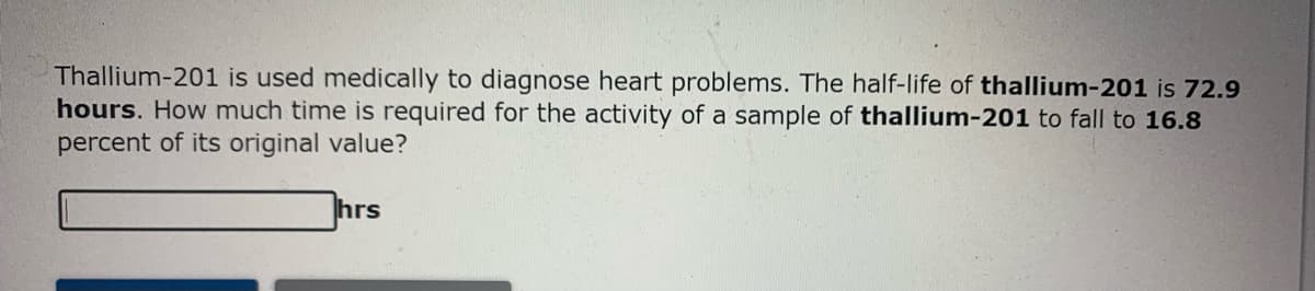 Thallium-201 is used medically to diagnose heart problems. The half-life of thallium-201 is 72.9
hours. How much time is required for the activity of a sample of thallium-201 to fall to 16.8
percent of its original value?
hrs
