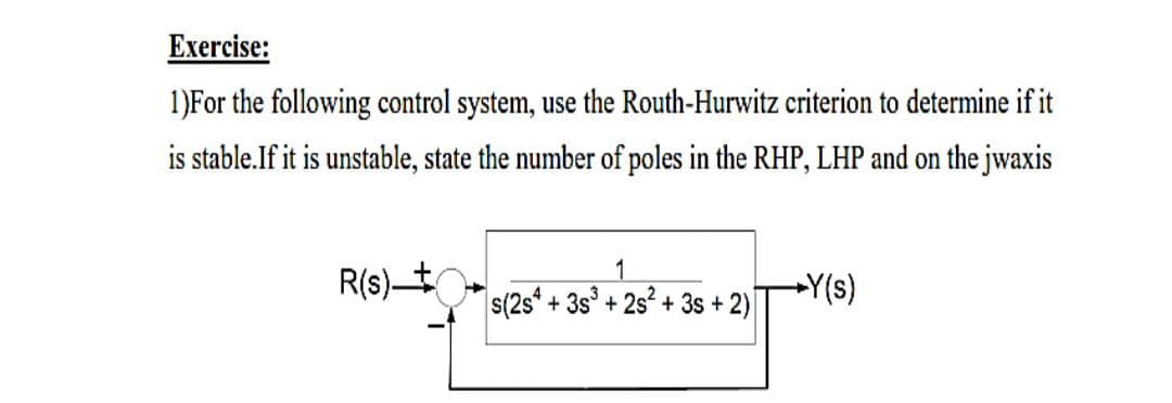Еxercise:
1)For the following control system, use the Routh-Hurwitz criterion to determine if it
is stable.If it is unstable, state the number of poles in the RHP, LHP and on the jwaxis
1
R(s)t
s(2s*
+Y(s)
+ 3s° + 2s + 3s + 2)

