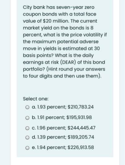 City bank has seven-year zero
coupon bonds with a total face
value of $20 million. The current
market yield on the bonds is 8
percent, what is the price volatility if
the maximum potential adverse
move in yields is estimated at 30
basis points? What is the daily
earnings at risk (DEAR) of this bond
portfolio? (Hint round your answers
to four digits and then use them).
Select one:
O a. 1.93 percent; $210,783.24
O b. 1.91 percent; $195,931.98
O c. 1.96 percent; $244,445.47
o d. 1.39 percent; $189,205.74
O e. 1.94 percent; $226,913.58
